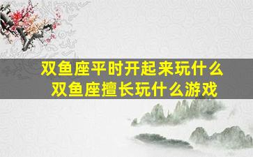 双鱼座平时开起来玩什么 双鱼座擅长玩什么游戏